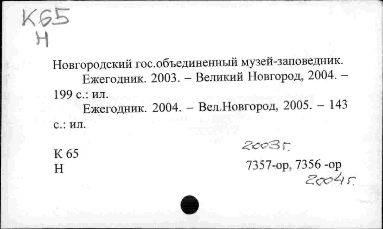 ﻿К&Б
H
Новгородский гос.объединенный музей-заповедник.
Ежегодник. 2003. — Великий Новгород, 2004. -199 с.: ил.
Ежегодник. 2004. — Вел.Новгород, 2005. — 14. с.: ил.
К 65
Н
7357-ор, 7356 -ор